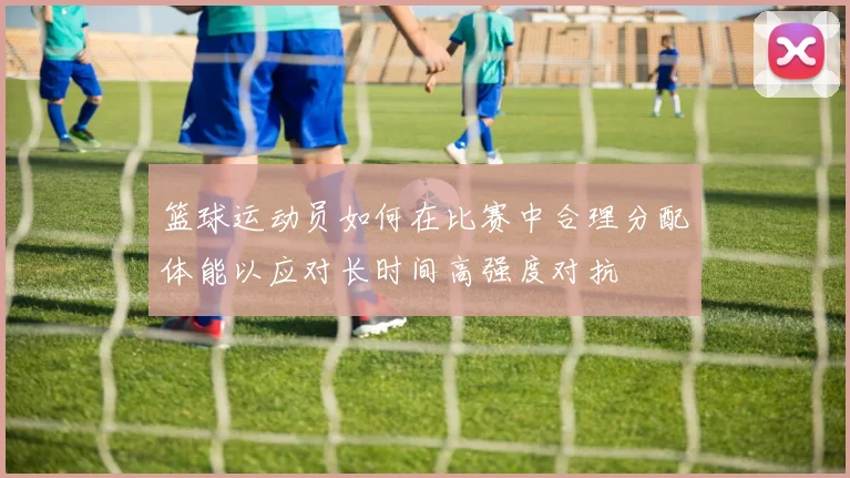 篮球运动员如何在比赛中合理分配体能以应对长时间高强度对抗