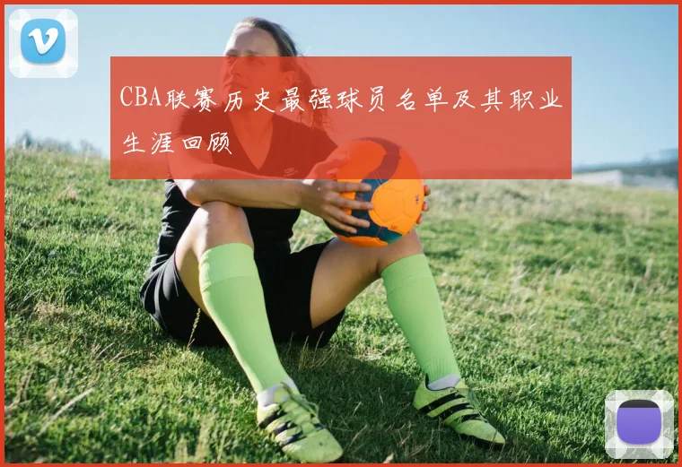 CBA联赛历史最强球员名单及其职业生涯回顾