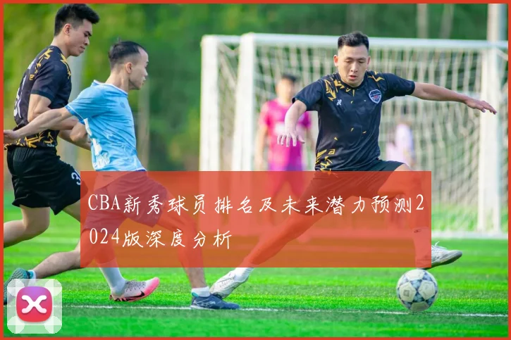 CBA新秀球员排名及未来潜力预测2024版深度分析